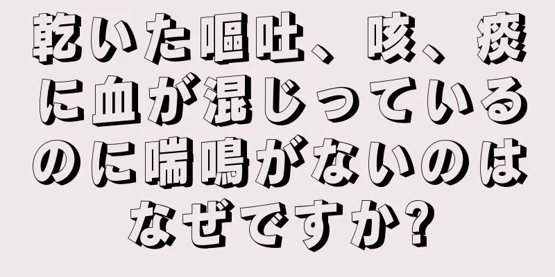 乾いた嘔吐、咳、痰に血が混じっているのに喘鳴がないのはなぜですか?