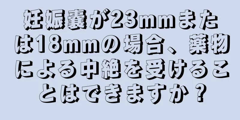 妊娠嚢が23mmまたは18mmの場合、薬物による中絶を受けることはできますか？