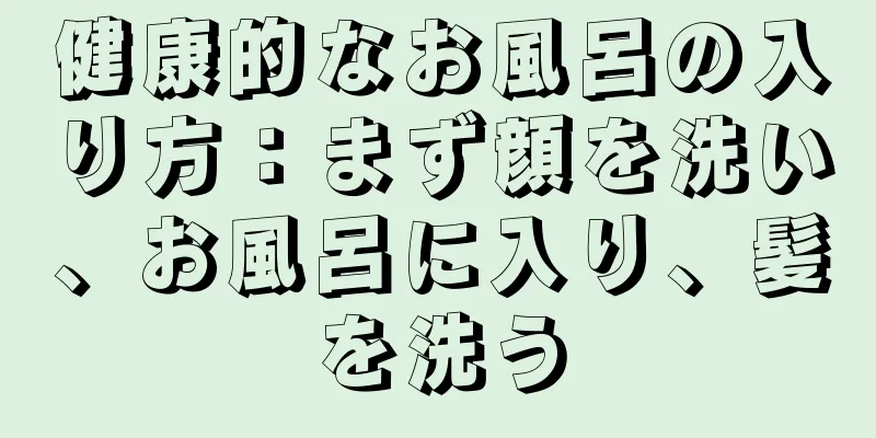 健康的なお風呂の入り方：まず顔を洗い、お風呂に入り、髪を洗う