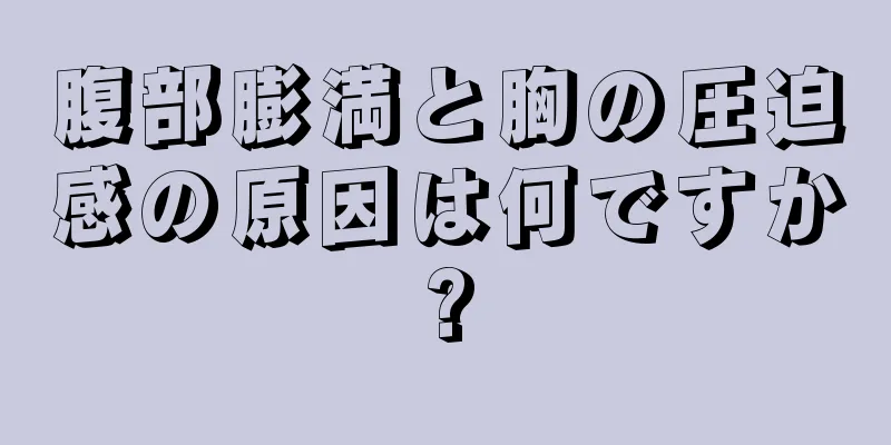 腹部膨満と胸の圧迫感の原因は何ですか?