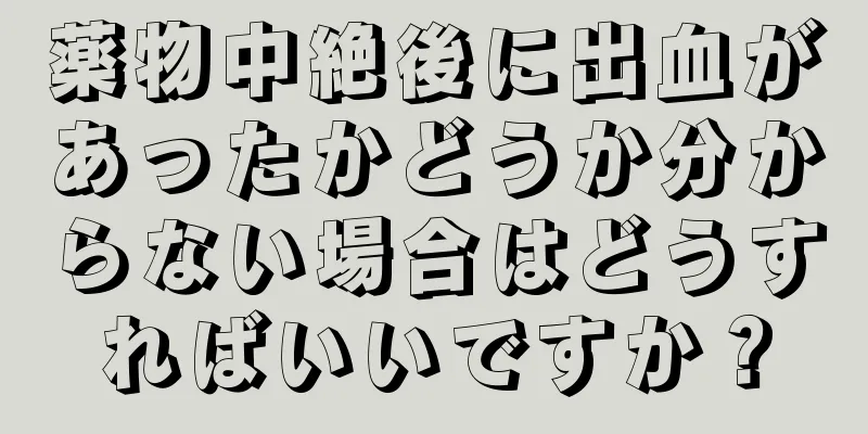 薬物中絶後に出血があったかどうか分からない場合はどうすればいいですか？