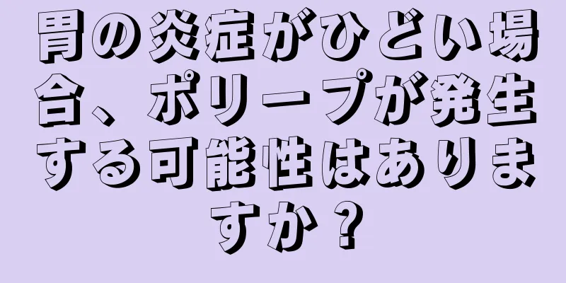 胃の炎症がひどい場合、ポリープが発生する可能性はありますか？