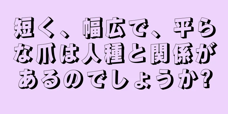 短く、幅広で、平らな爪は人種と関係があるのでしょうか?