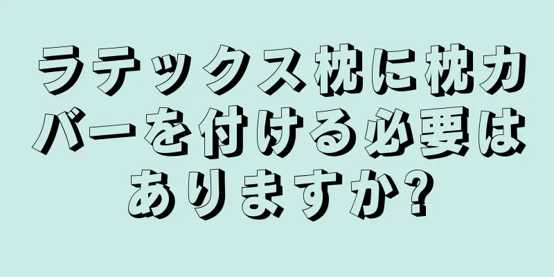 ラテックス枕に枕カバーを付ける必要はありますか?