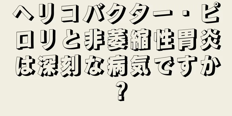 ヘリコバクター・ピロリと非萎縮性胃炎は深刻な病気ですか？