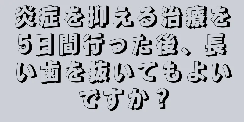 炎症を抑える治療を5日間行った後、長い歯を抜いてもよいですか？