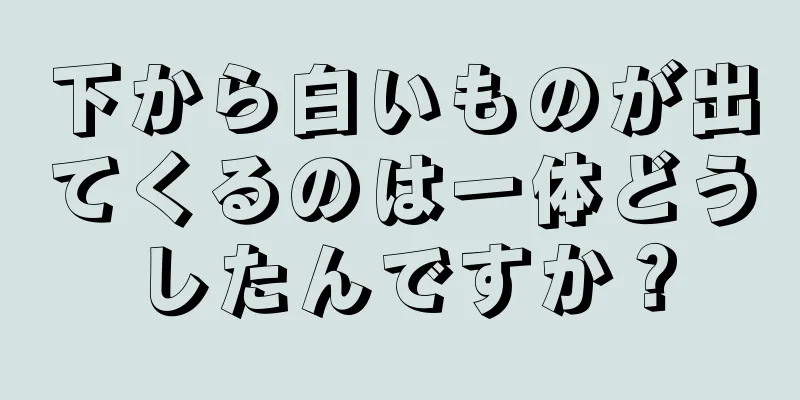 下から白いものが出てくるのは一体どうしたんですか？