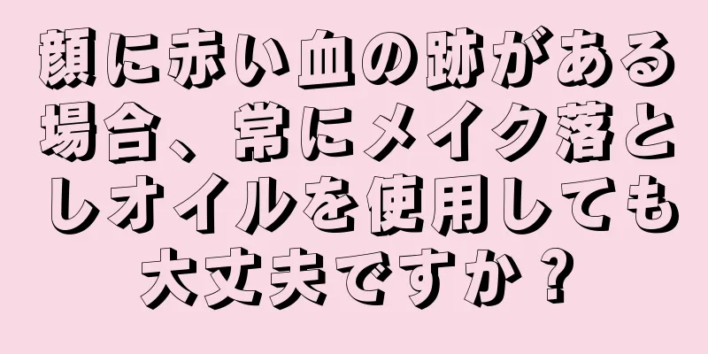 顔に赤い血の跡がある場合、常にメイク落としオイルを使用しても大丈夫ですか？