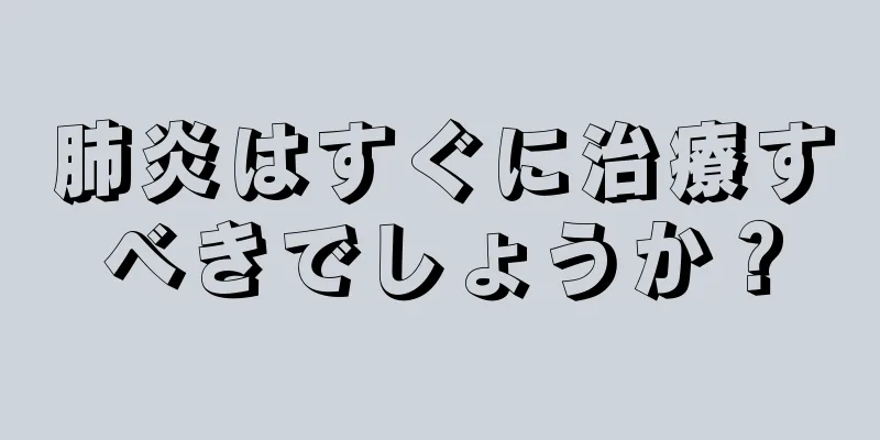 肺炎はすぐに治療すべきでしょうか？