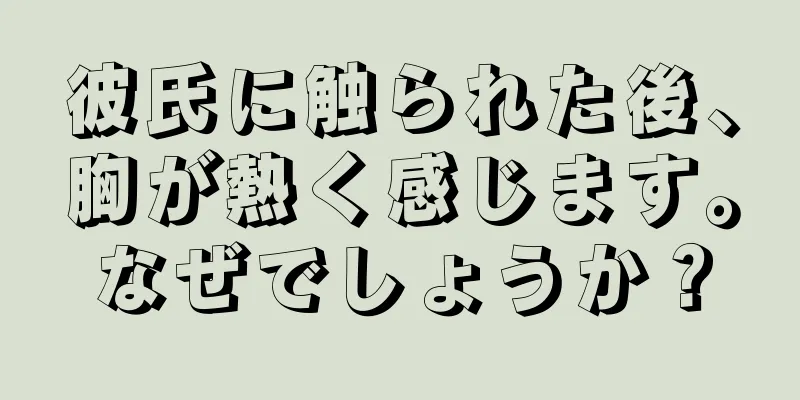 彼氏に触られた後、胸が熱く感じます。なぜでしょうか？