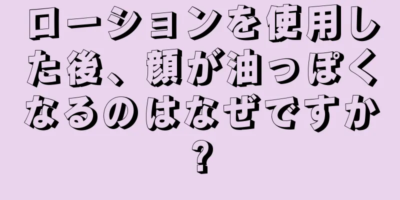 ローションを使用した後、顔が油っぽくなるのはなぜですか?