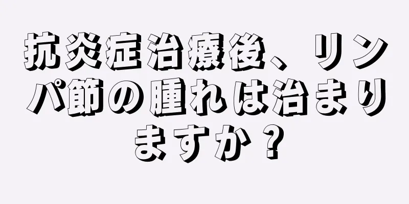 抗炎症治療後、リンパ節の腫れは治まりますか？