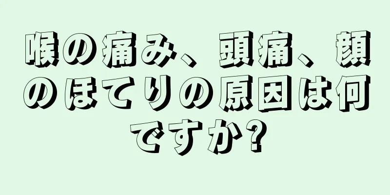 喉の痛み、頭痛、顔のほてりの原因は何ですか?