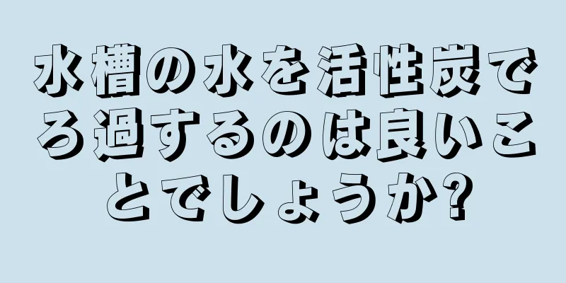 水槽の水を活性炭でろ過するのは良いことでしょうか?