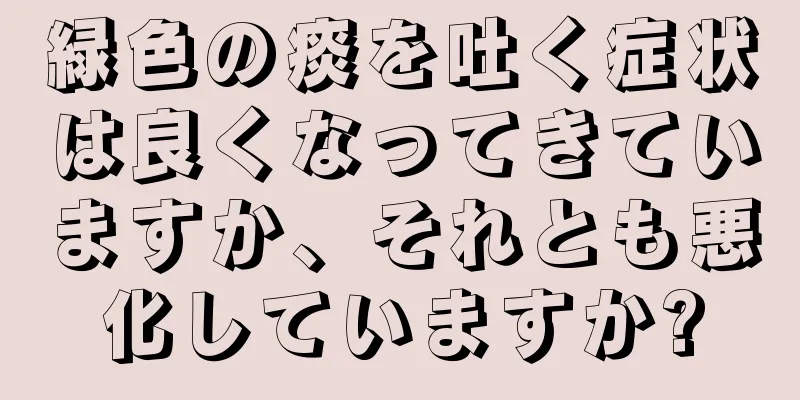 緑色の痰を吐く症状は良くなってきていますか、それとも悪化していますか?