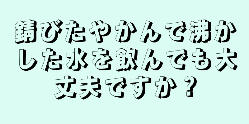 錆びたやかんで沸かした水を飲んでも大丈夫ですか？