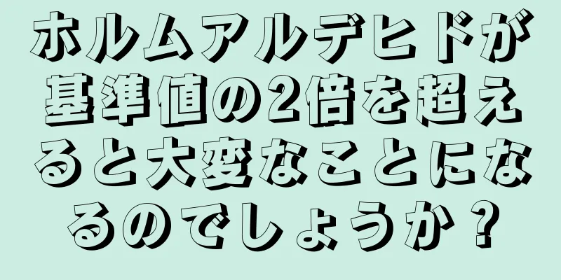 ホルムアルデヒドが基準値の2倍を超えると大変なことになるのでしょうか？