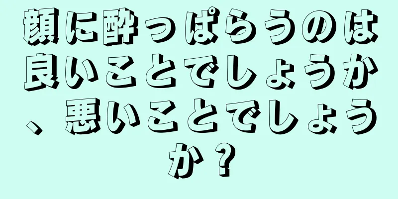 顔に酔っぱらうのは良いことでしょうか、悪いことでしょうか？