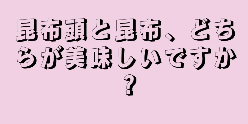 昆布頭と昆布、どちらが美味しいですか？