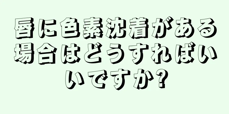 唇に色素沈着がある場合はどうすればいいですか?