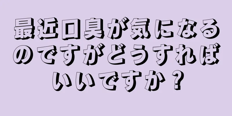 最近口臭が気になるのですがどうすればいいですか？