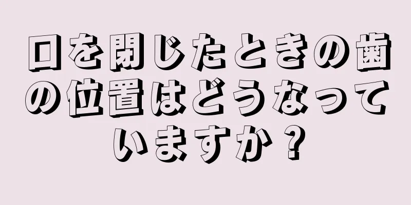 口を閉じたときの歯の位置はどうなっていますか？