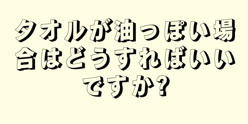 タオルが油っぽい場合はどうすればいいですか?