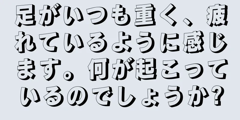 足がいつも重く、疲れているように感じます。何が起こっているのでしょうか?