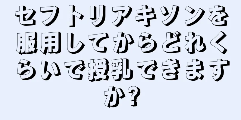 セフトリアキソンを服用してからどれくらいで授乳できますか?