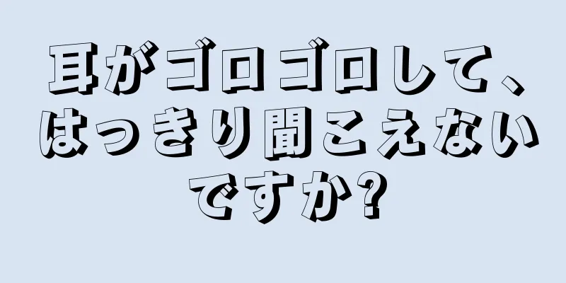 耳がゴロゴロして、はっきり聞こえないですか?