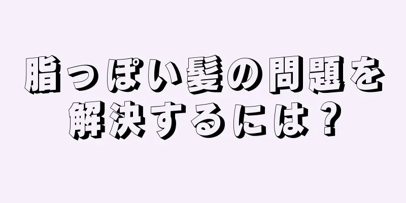 脂っぽい髪の問題を解決するには？