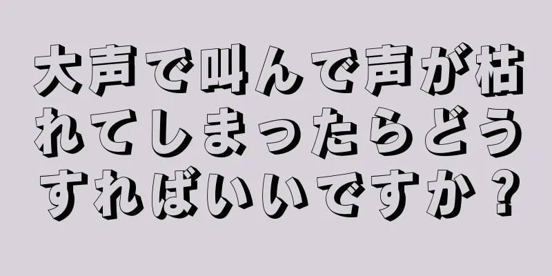 大声で叫んで声が枯れてしまったらどうすればいいですか？