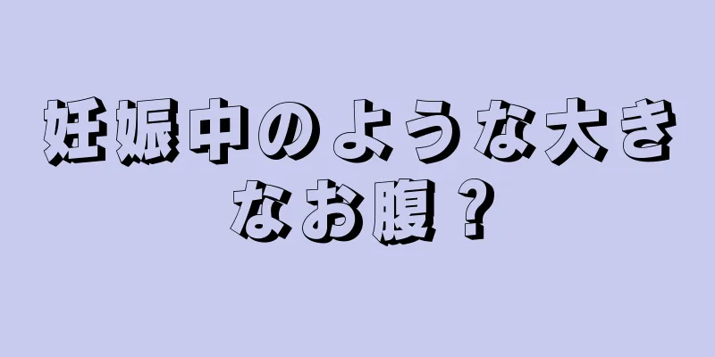 妊娠中のような大きなお腹？