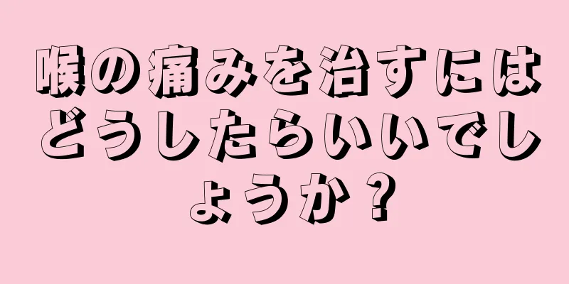 喉の痛みを治すにはどうしたらいいでしょうか？