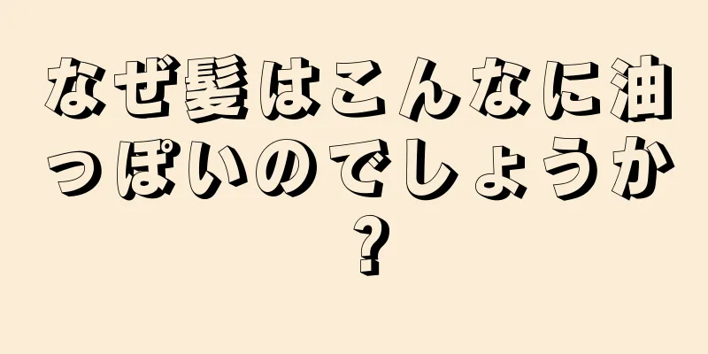 なぜ髪はこんなに油っぽいのでしょうか？