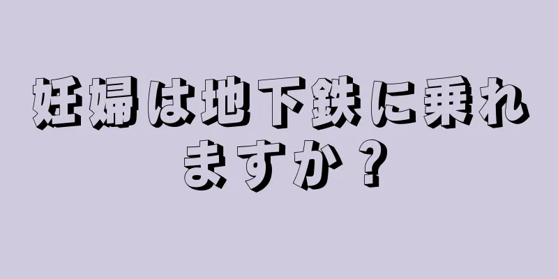 妊婦は地下鉄に乗れますか？