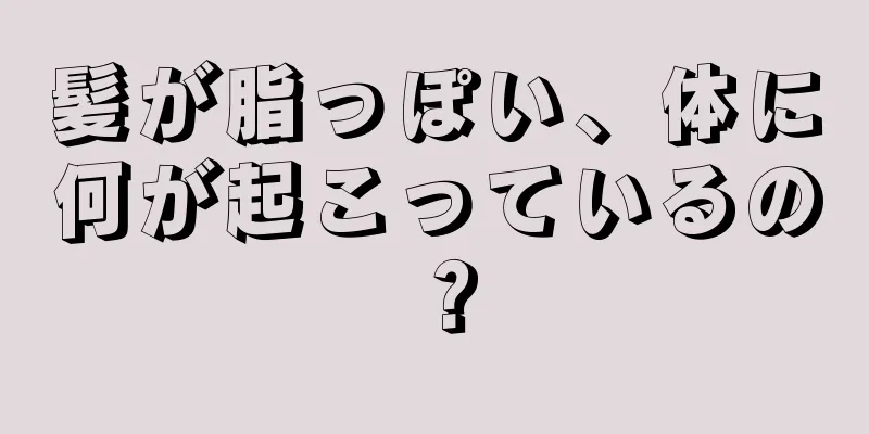 髪が脂っぽい、体に何が起こっているの？