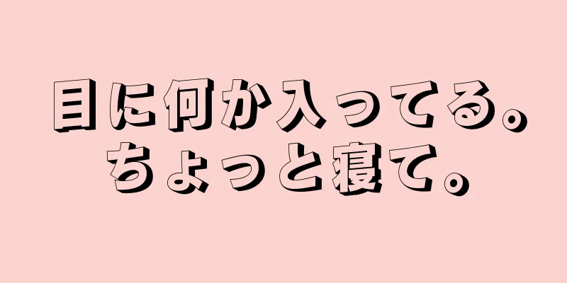 目に何か入ってる。ちょっと寝て。