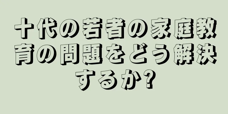 十代の若者の家庭教育の問題をどう解決するか?