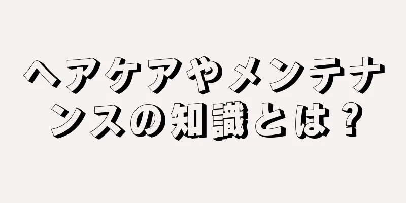 ヘアケアやメンテナンスの知識とは？