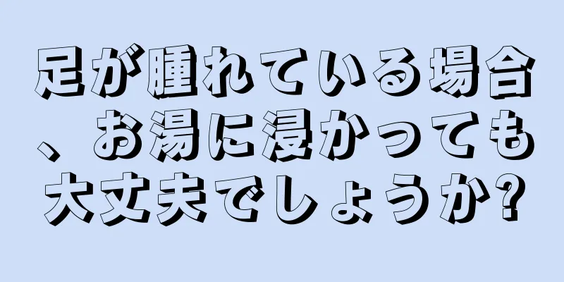 足が腫れている場合、お湯に浸かっても大丈夫でしょうか?