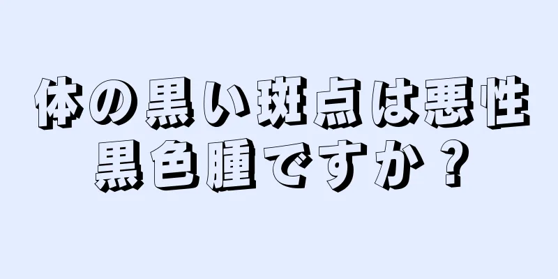 体の黒い斑点は悪性黒色腫ですか？