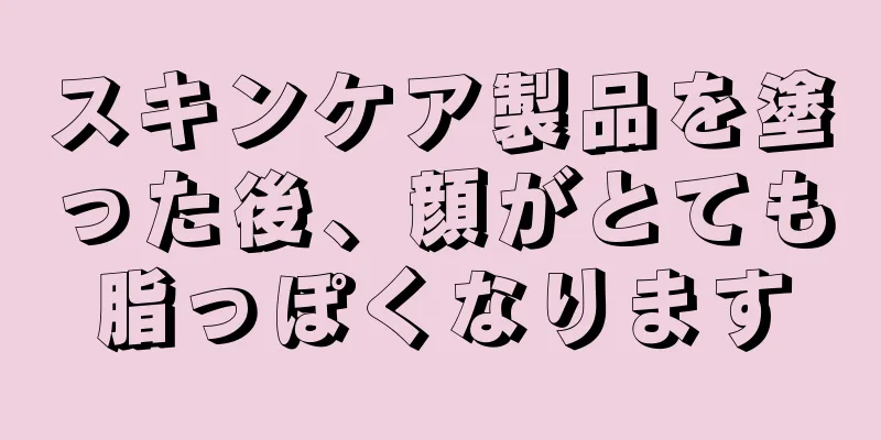 スキンケア製品を塗った後、顔がとても脂っぽくなります