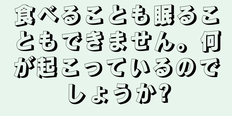 食べることも眠ることもできません。何が起こっているのでしょうか?