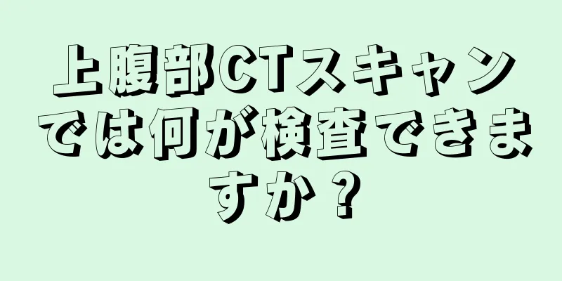 上腹部CTスキャンでは何が検査できますか？