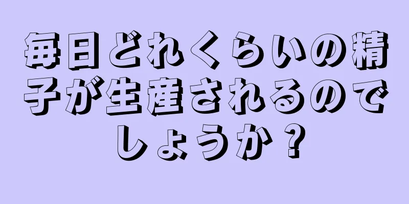 毎日どれくらいの精子が生産されるのでしょうか？