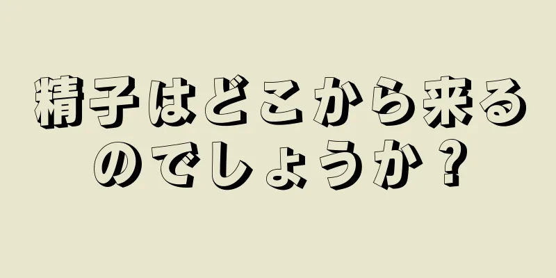 精子はどこから来るのでしょうか？