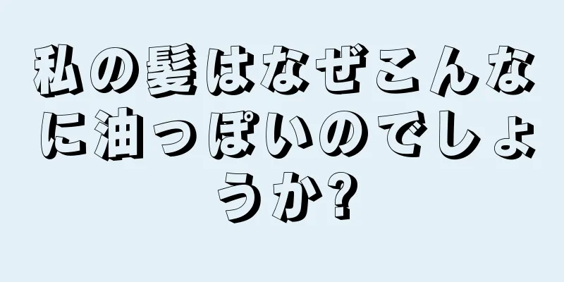 私の髪はなぜこんなに油っぽいのでしょうか?