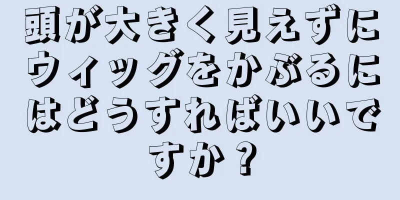 頭が大きく見えずにウィッグをかぶるにはどうすればいいですか？