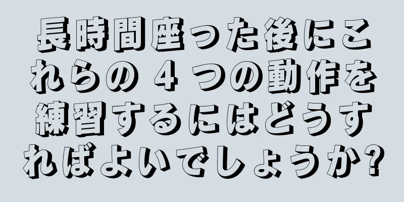 長時間座った後にこれらの 4 つの動作を練習するにはどうすればよいでしょうか?